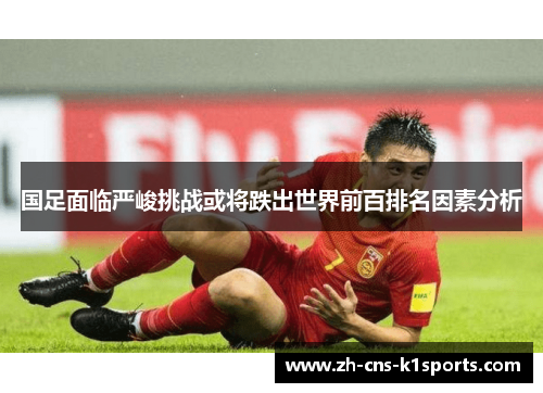 国足面临严峻挑战或将跌出世界前百排名因素分析