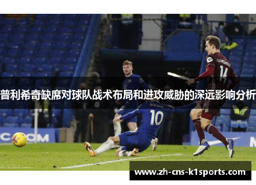 普利希奇缺席对球队战术布局和进攻威胁的深远影响分析