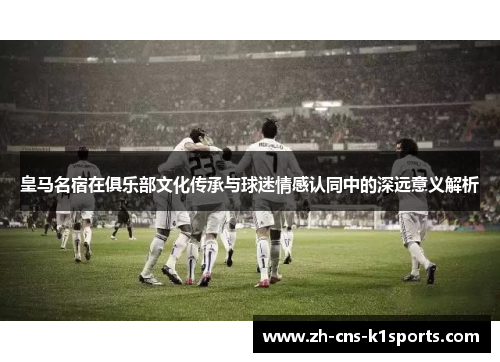 皇马名宿在俱乐部文化传承与球迷情感认同中的深远意义解析