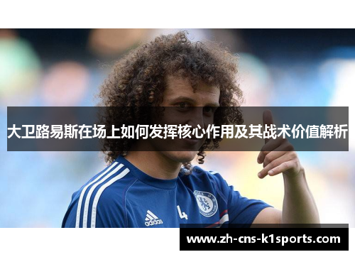 大卫路易斯在场上如何发挥核心作用及其战术价值解析 大卫路易斯在场上如何发挥核心作用及其战术价值解析