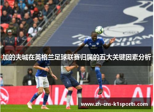 加的夫城在英格兰足球联赛归属的五大关键因素分析 加的夫城在英格兰足球联赛归属的五大关键因素分析
