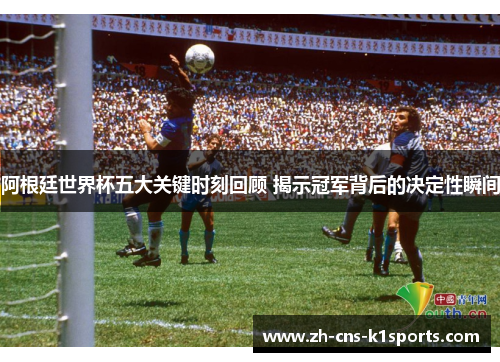 阿根廷世界杯五大关键时刻回顾 揭示冠军背后的决定性瞬间
