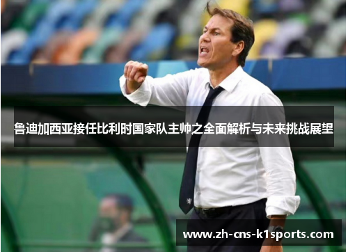 鲁迪加西亚接任比利时国家队主帅之全面解析与未来挑战展望