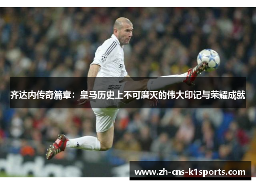 齐达内传奇篇章：皇马历史上不可磨灭的伟大印记与荣耀成就